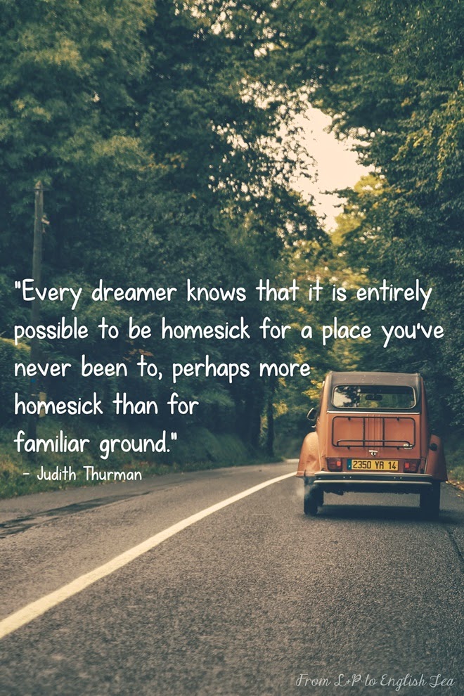 “Every dreamer knows that it is entirely possible to be homesick for a place you've never been to, perhaps more homesick than for familiar ground.” ― Judith Thurman “Every dreamer knows that it is entirely possible to be homesick for a place you've never been to, perhaps more homesick than for familiar ground.” ― Judith Thurman